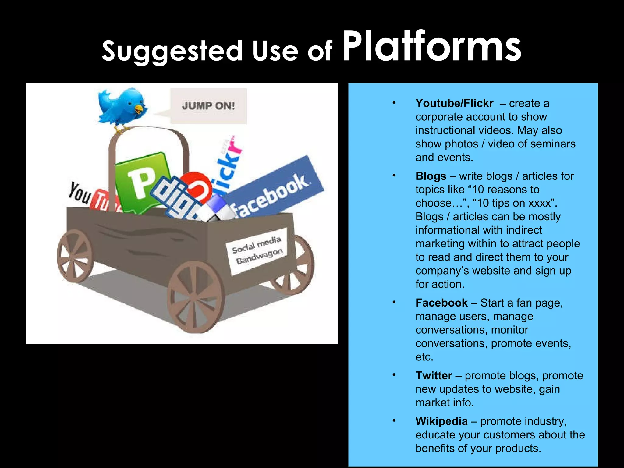 Suggested Use of  Platforms Youtube/Flickr  – create a corporate account to show instructional videos. May also show photos / video of seminars and events. Blogs  – write blogs / articles for topics like “10 reasons to choose…”, “10 tips on xxxx”. Blogs / articles can be mostly informational with indirect marketing within to attract people to read and direct them to your company’s website and sign up for action. Facebook  – Start a fan page, manage users, manage conversations, monitor conversations, promote events, etc.  Twitter  – promote blogs, promote new updates to website, gain market info. Wikipedia  – promote industry, educate your customers about the benefits of your products.  