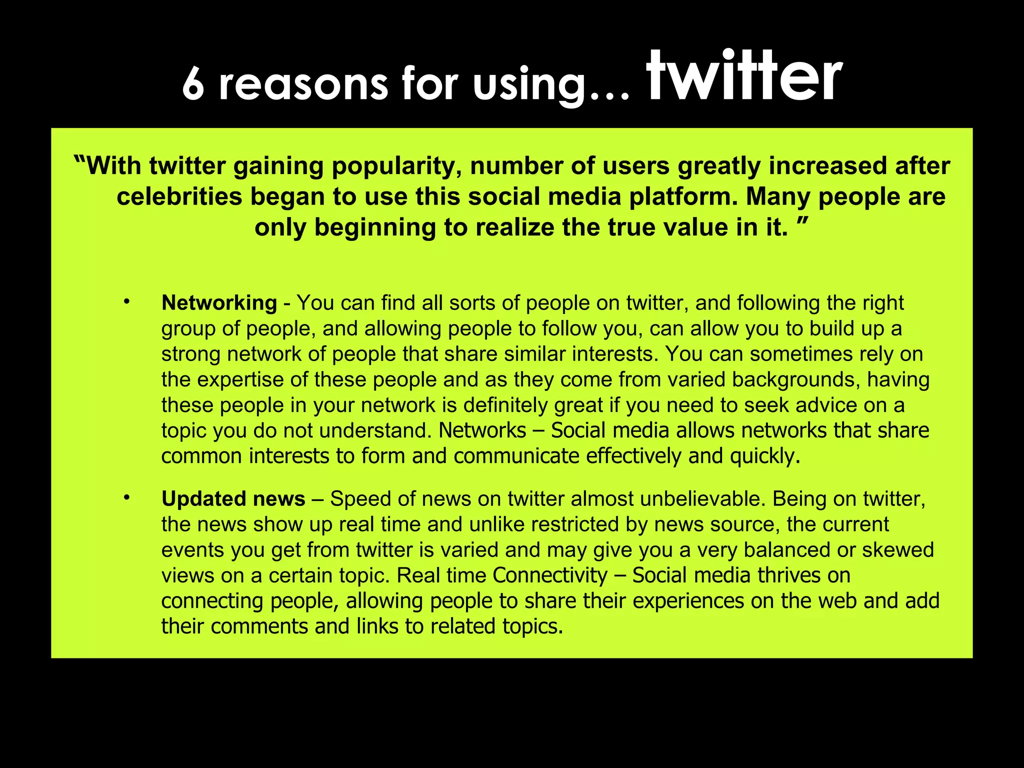 6 reasons for using…  twitter “ With twitter gaining popularity, number of users greatly increased after celebrities began to use this social media platform. Many people are only beginning to realize the true value in it.  ” Networking  - You can find all sorts of people on twitter, and following the right group of people, and allowing people to follow you, can allow you to build up a strong network of people that share similar interests. You can sometimes rely on the expertise of these people and as they come from varied backgrounds, having these people in your network is definitely great if you need to seek advice on a topic you do not understand.  Networks – Social media allows networks that share common interests to form and communicate effectively and quickly. Updated news  – Speed of news on twitter almost unbelievable. Being on twitter, the news show up real time and unlike restricted by news source, the current events you get from twitter is varied and may give you a very balanced or skewed views on a certain topic. Real time  Connectivity – Social media thrives on connecting people, allowing people to share their experiences on the web and add their comments and links to related topics. 