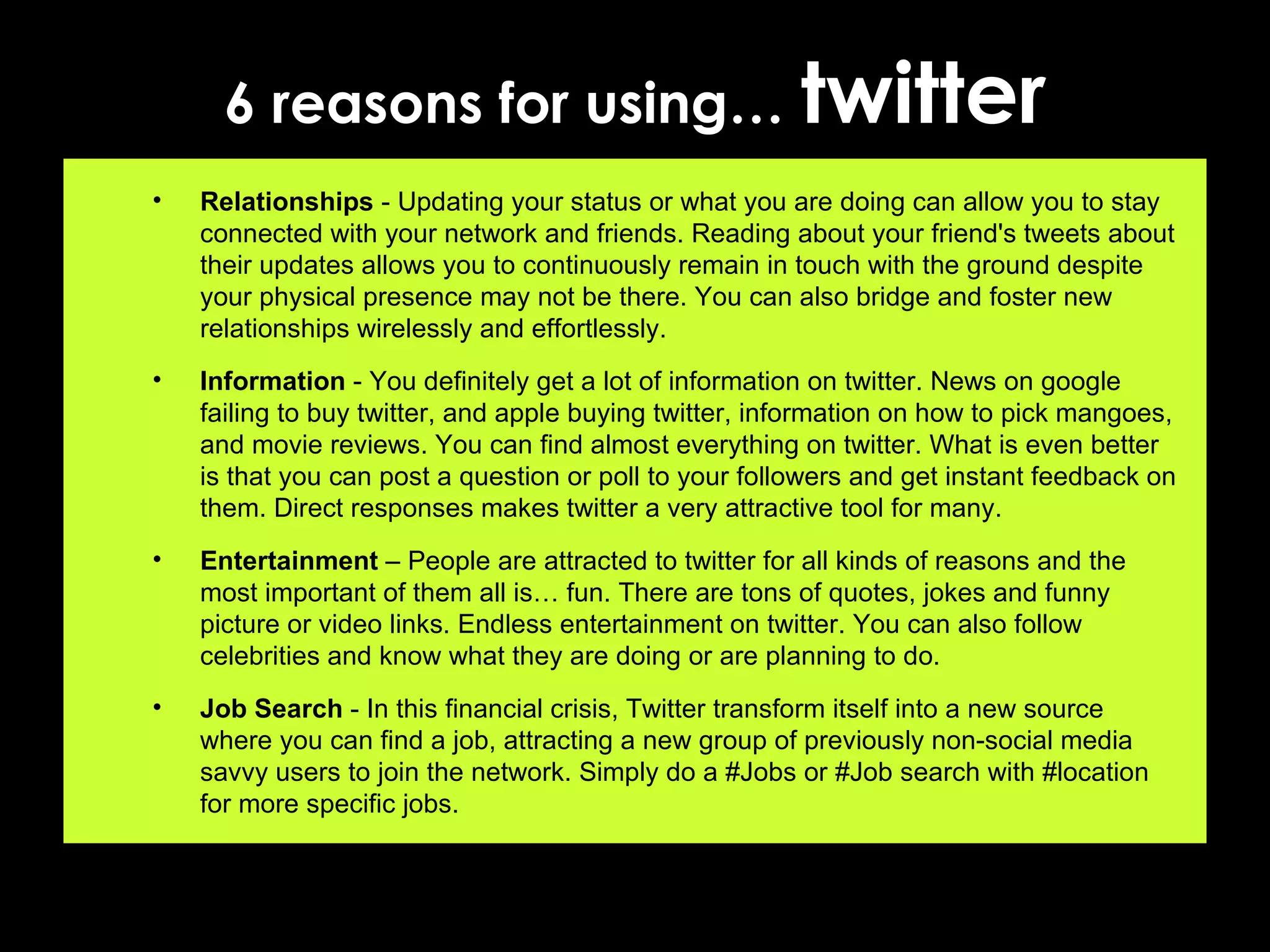 6 reasons for using…  twitter Relationships  - Updating your status or what you are doing can allow you to stay connected with your network and friends. Reading about your friend's tweets about their updates allows you to continuously remain in touch with the ground despite your physical presence may not be there. You can also bridge and foster new relationships wirelessly and effortlessly. Information  - You definitely get a lot of information on twitter. News on google failing to buy twitter, and apple buying twitter, information on how to pick mangoes, and movie reviews. You can find almost everything on twitter. What is even better is that you can post a question or poll to your followers and get instant feedback on them. Direct responses makes twitter a very attractive tool for many. Entertainment  – People are attracted to twitter for all kinds of reasons and the most important of them all is… fun. There are tons of quotes, jokes and funny picture or video links. Endless entertainment on twitter. You can also follow celebrities and know what they are doing or are planning to do. Job Search  - In this financial crisis, Twitter transform itself into a new source where you can find a job, attracting a new group of previously non-social media savvy users to join the network. Simply do a #Jobs or #Job search with #location for more specific jobs. 