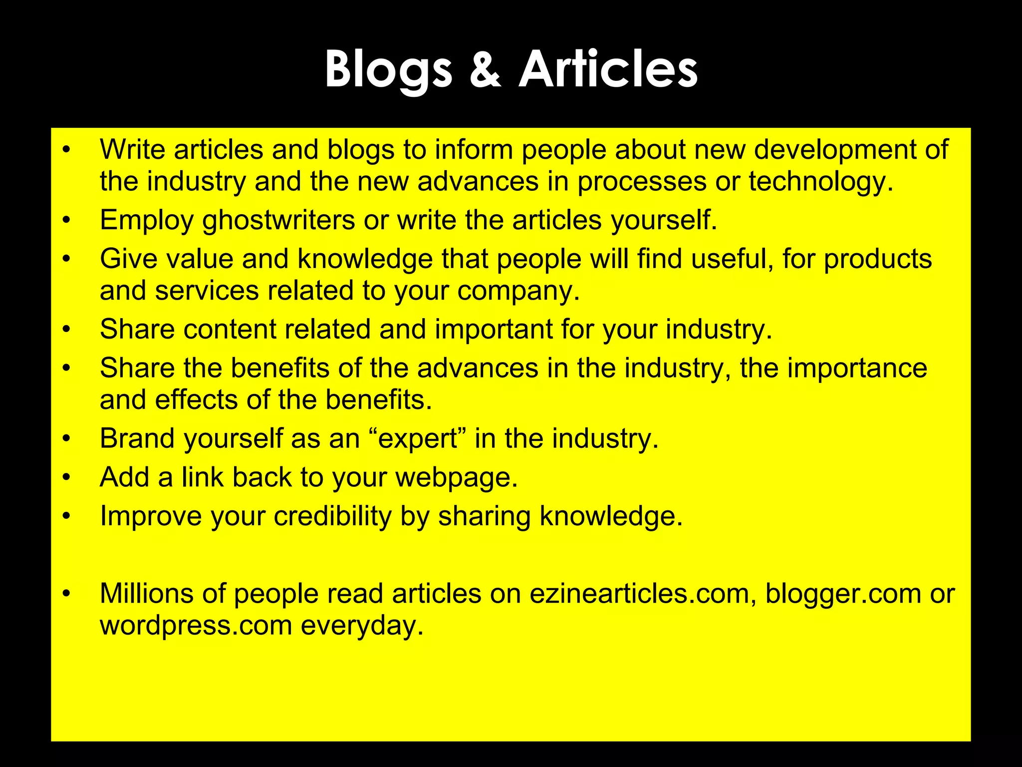 Blogs & Articles Write articles and blogs to inform people about new development of the industry and the new advances in processes or technology. Employ ghostwriters or write the articles yourself. Give value and knowledge that people will find useful, for products and services related to your company. Share content related and important for your industry. Share the benefits of the advances in the industry, the importance and effects of the benefits. Brand yourself as an “expert” in the industry.  Add a link back to your webpage. Improve your credibility by sharing knowledge. Millions of people read articles on ezinearticles.com, blogger.com or wordpress.com everyday. 