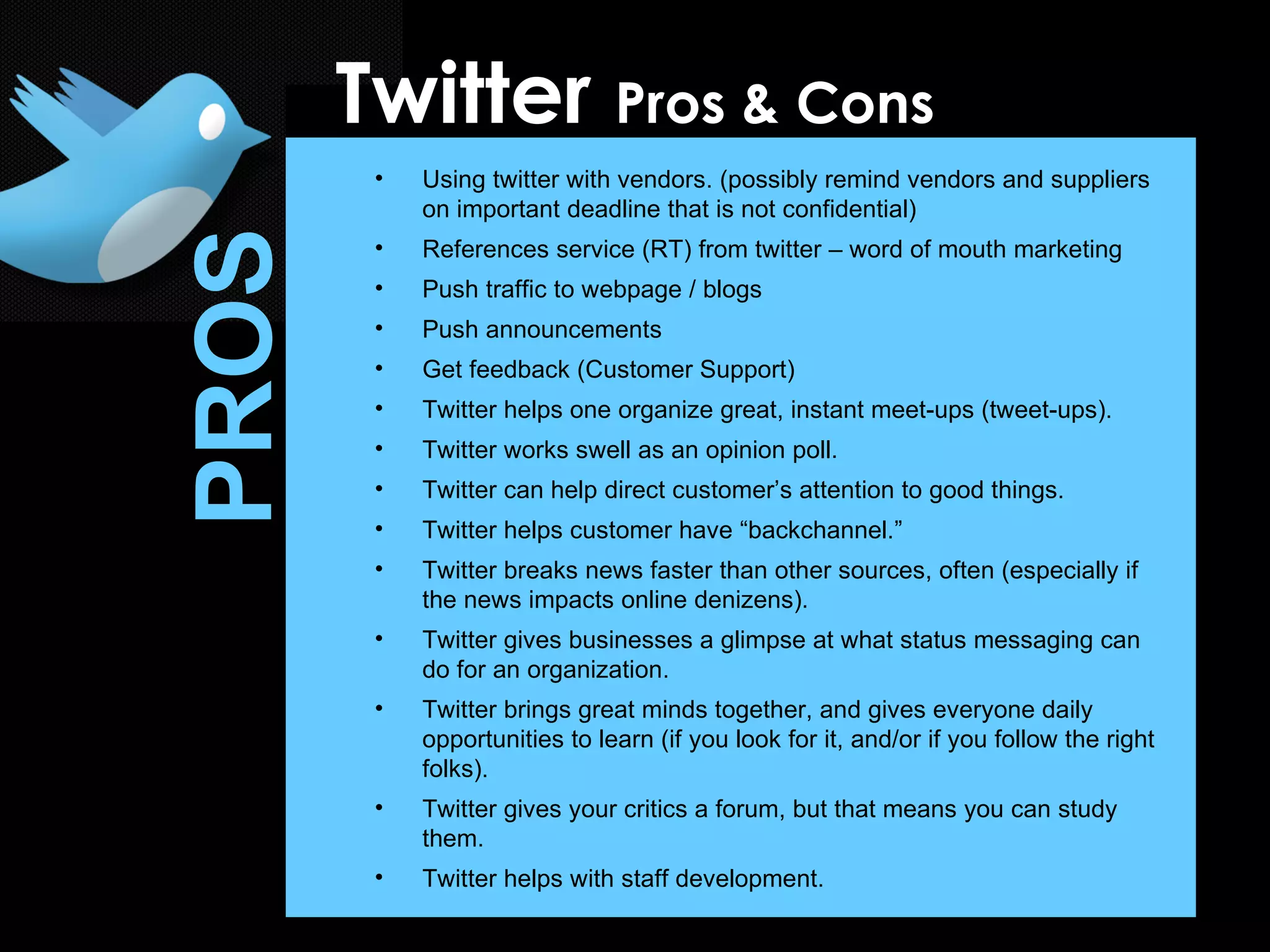 Using twitter with vendors. (possibly remind vendors and suppliers on important deadline that is not confidential) References service (RT) from twitter – word of mouth marketing Push traffic to webpage / blogs Push announcements Get feedback (Customer Support) Twitter helps one organize great, instant meet-ups (tweet-ups). Twitter works swell as an opinion poll. Twitter can help direct customer’s attention to good things. Twitter helps customer have “backchannel.” Twitter breaks news faster than other sources, often (especially if the news impacts online denizens). Twitter gives businesses a glimpse at what status messaging can do for an organization.  Twitter brings great minds together, and gives everyone daily opportunities to learn (if you look for it, and/or if you follow the right folks). Twitter gives your critics a forum, but that means you can study them. Twitter helps with staff development. Twitter  Pros & Cons PROS 