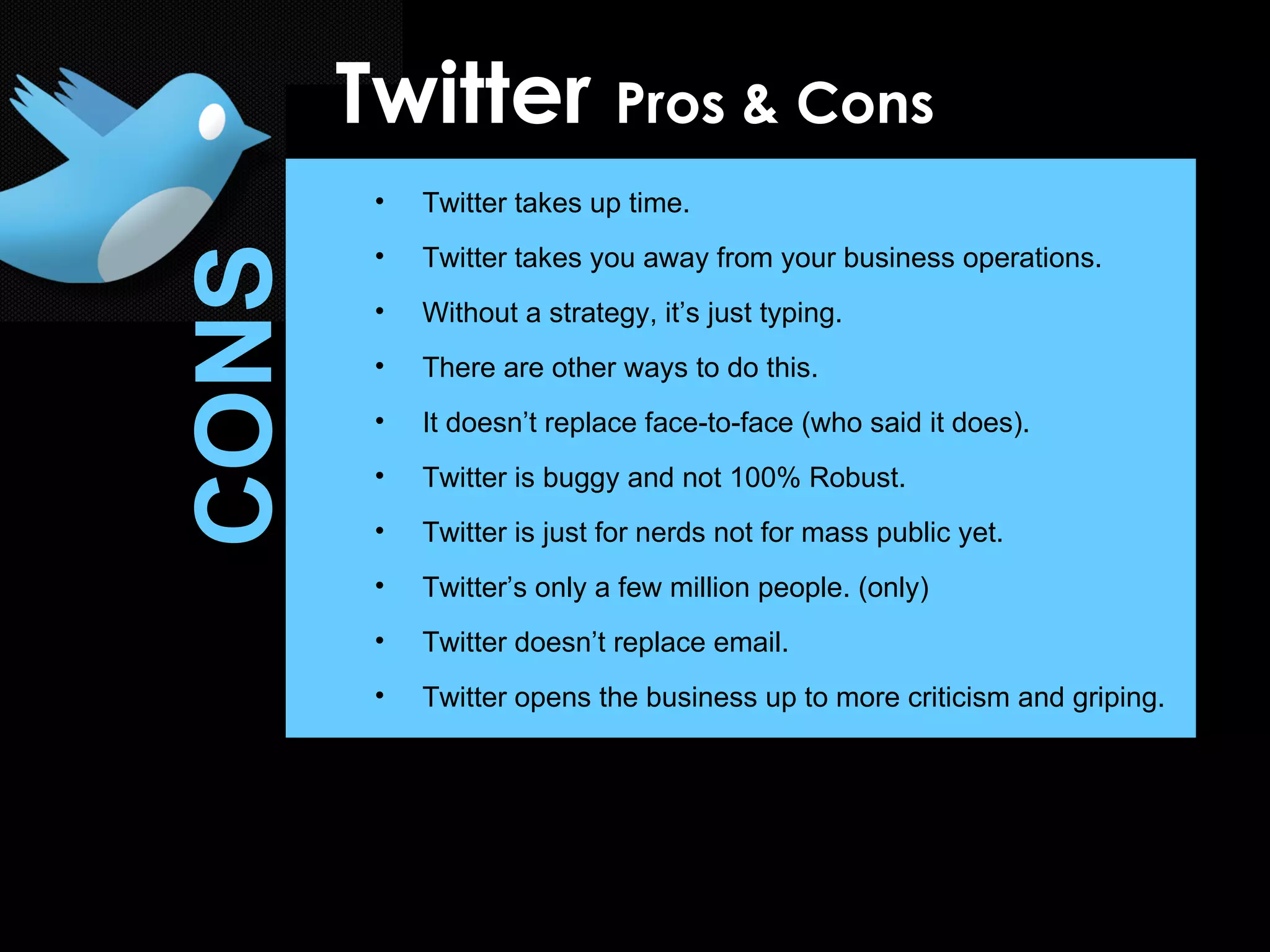 Twitter takes up time. Twitter takes you away from your business operations. Without a strategy, it’s just typing. There are other ways to do this. It doesn’t replace face-to-face (who said it does). Twitter is buggy and not 100% Robust. Twitter is just for nerds not for mass public yet. Twitter’s only a few million people. (only) Twitter doesn’t replace email. Twitter opens the business up to more criticism and griping. Twitter  Pros & Cons CONS 