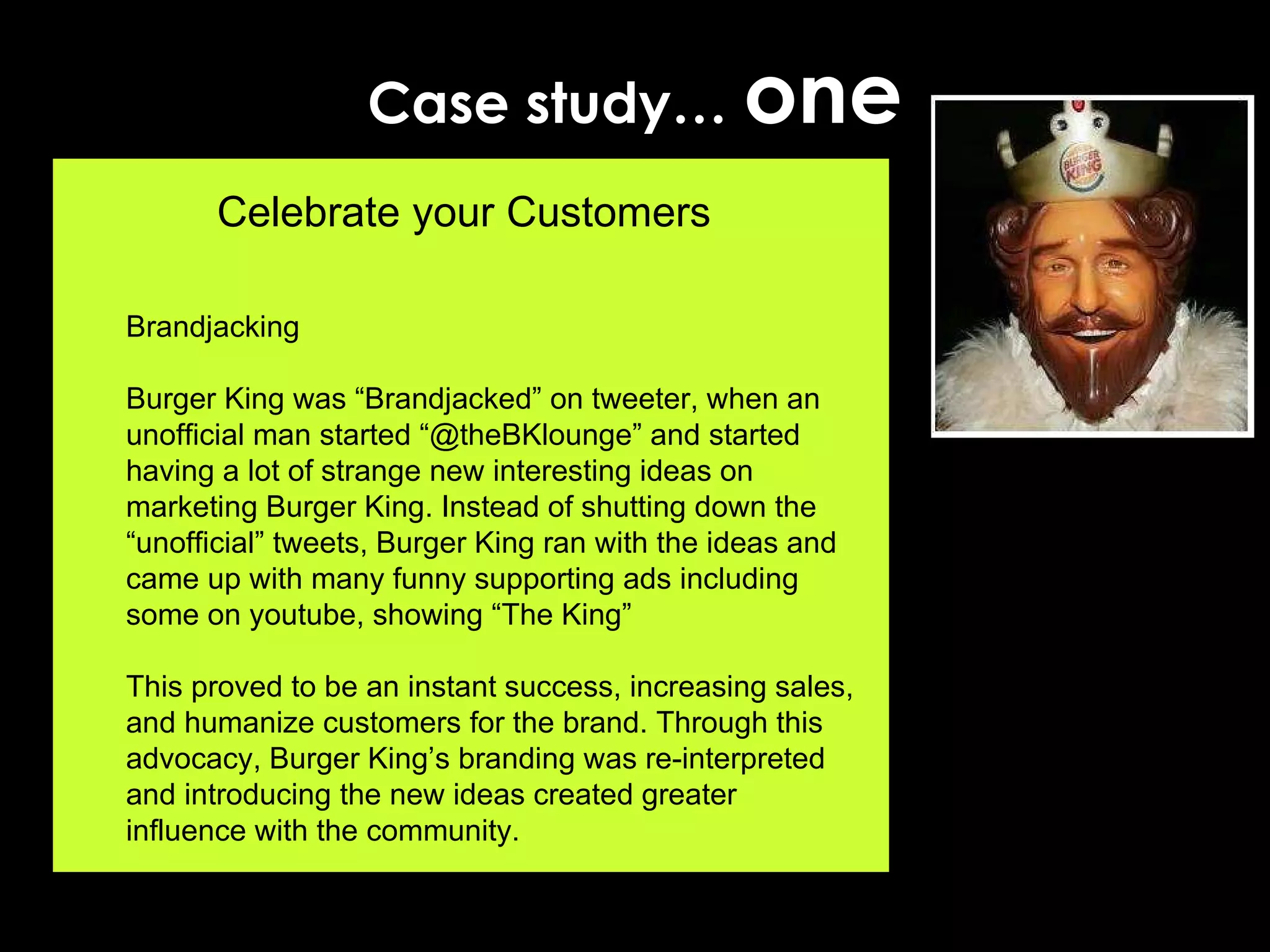 Case study…  one Celebrate your Customers Brandjacking Burger King was “Brandjacked” on tweeter, when an unofficial man started “@theBKlounge” and started having a lot of strange new interesting ideas on marketing Burger King. Instead of shutting down the “unofficial” tweets, Burger King ran with the ideas and came up with many funny supporting ads including some on youtube, showing “The King”  This proved to be an instant success, increasing sales, and humanize customers for the brand. Through this advocacy, Burger King’s branding was re-interpreted and introducing the new ideas created greater influence with the community. 