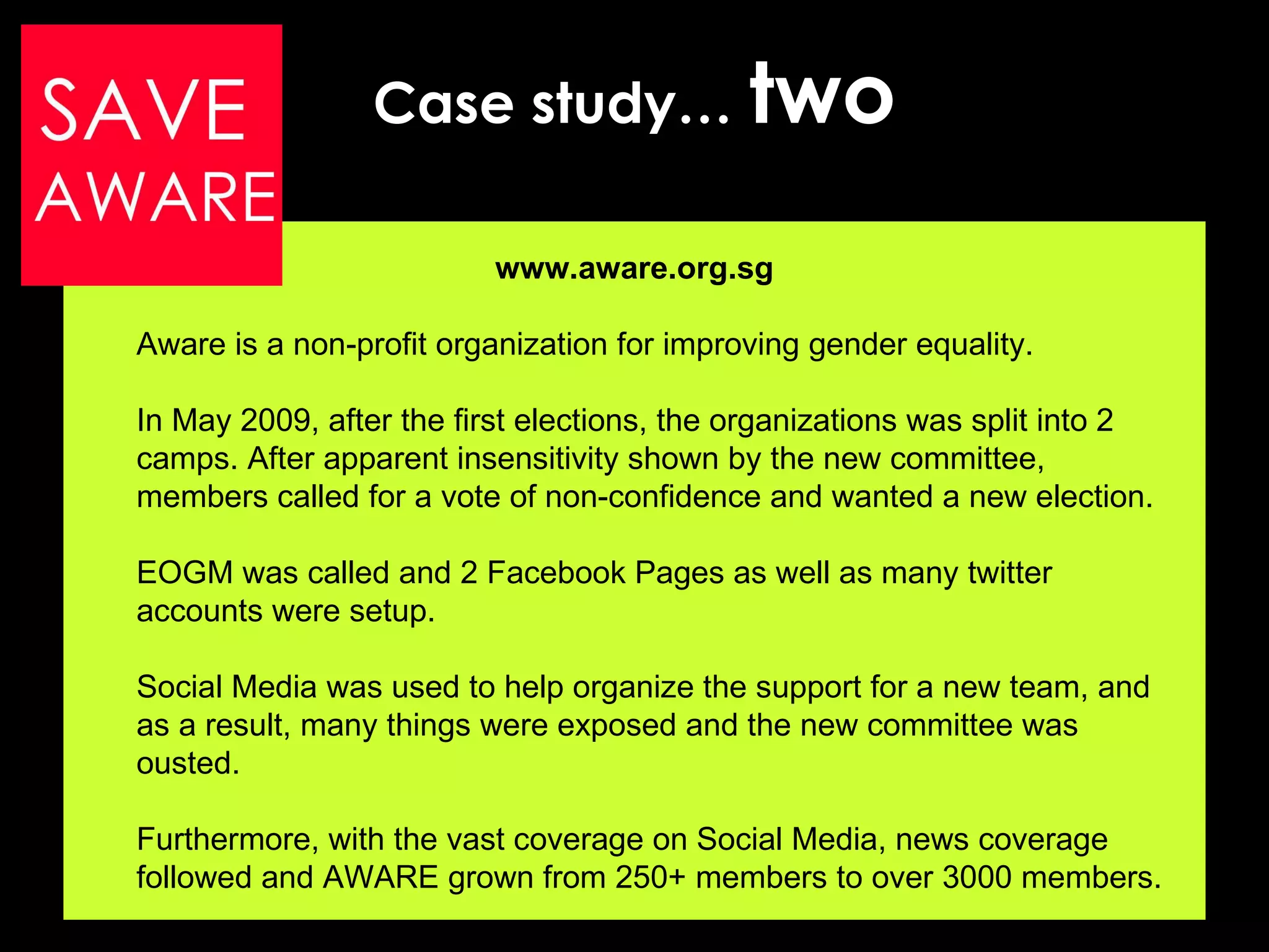 Case study…  two www.aware.org.sg Aware is a non-profit organization for improving gender equality. In May 2009, after the first elections, the organizations was split into 2 camps. After apparent insensitivity shown by the new committee, members called for a vote of non-confidence and wanted a new election. EOGM was called and 2 Facebook Pages as well as many twitter accounts were setup.  Social Media was used to help organize the support for a new team, and as a result, many things were exposed and the new committee was ousted. Furthermore, with the vast coverage on Social Media, news coverage followed and AWARE grown from 250+ members to over 3000 members. 