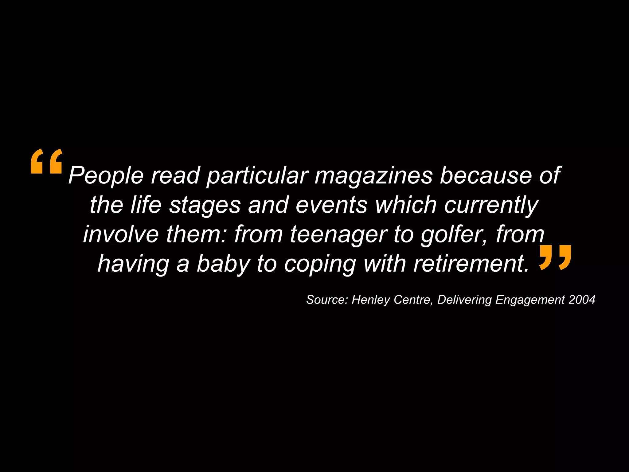 People read particular magazines because of the life stages and events which currently involve them: from teenager to golfer, from having a baby to coping with retirement. “ ” Source: Henley Centre, Delivering Engagement 2004 