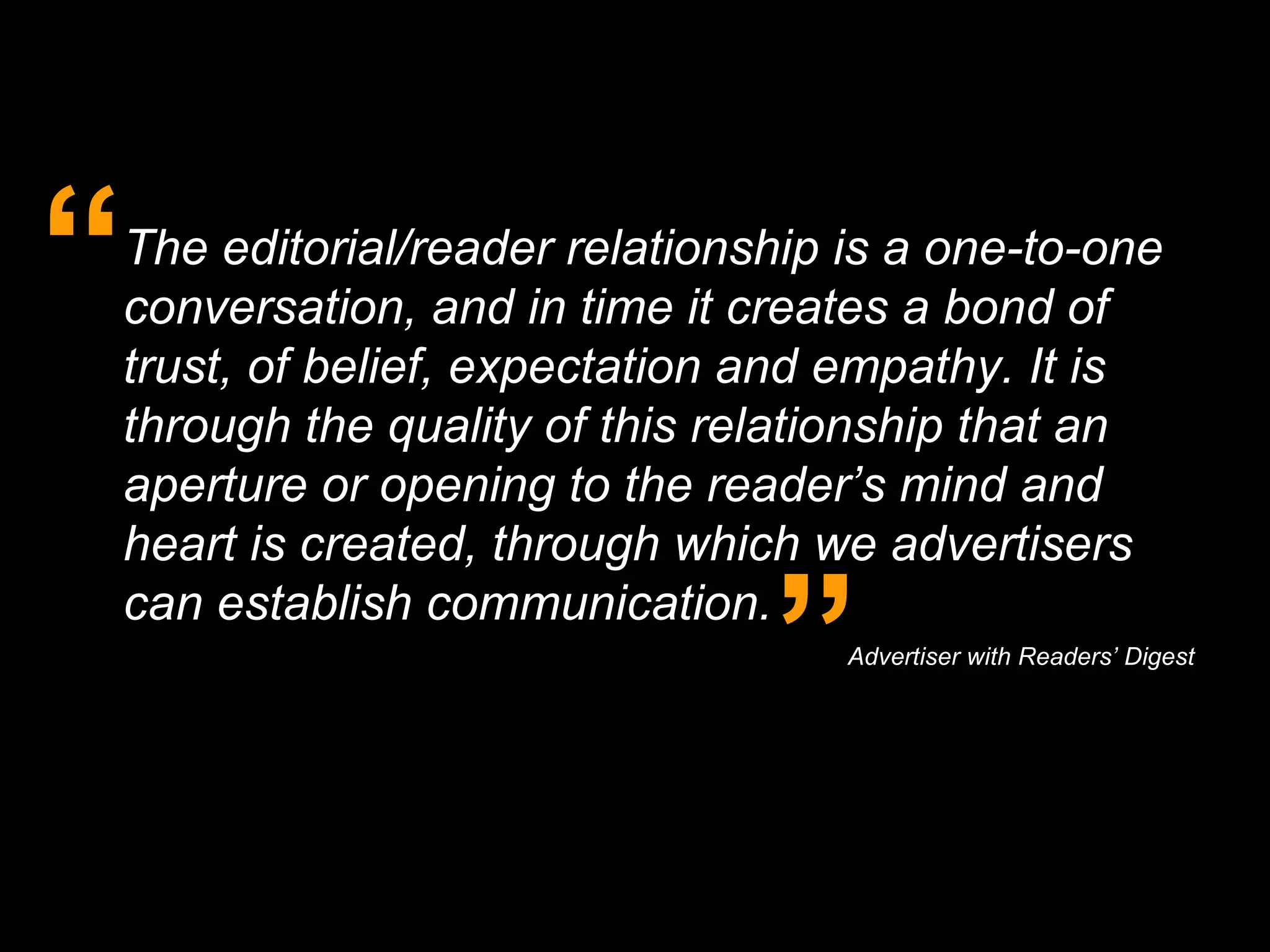 The editorial/reader relationship is a one-to-one conversation, and in time it creates a bond of trust, of belief, expectation and empathy. It is through the quality of this relationship that an aperture or opening to the reader’s mind and heart is created, through which we advertisers can establish communication. “ ” Advertiser with Readers’ Digest   