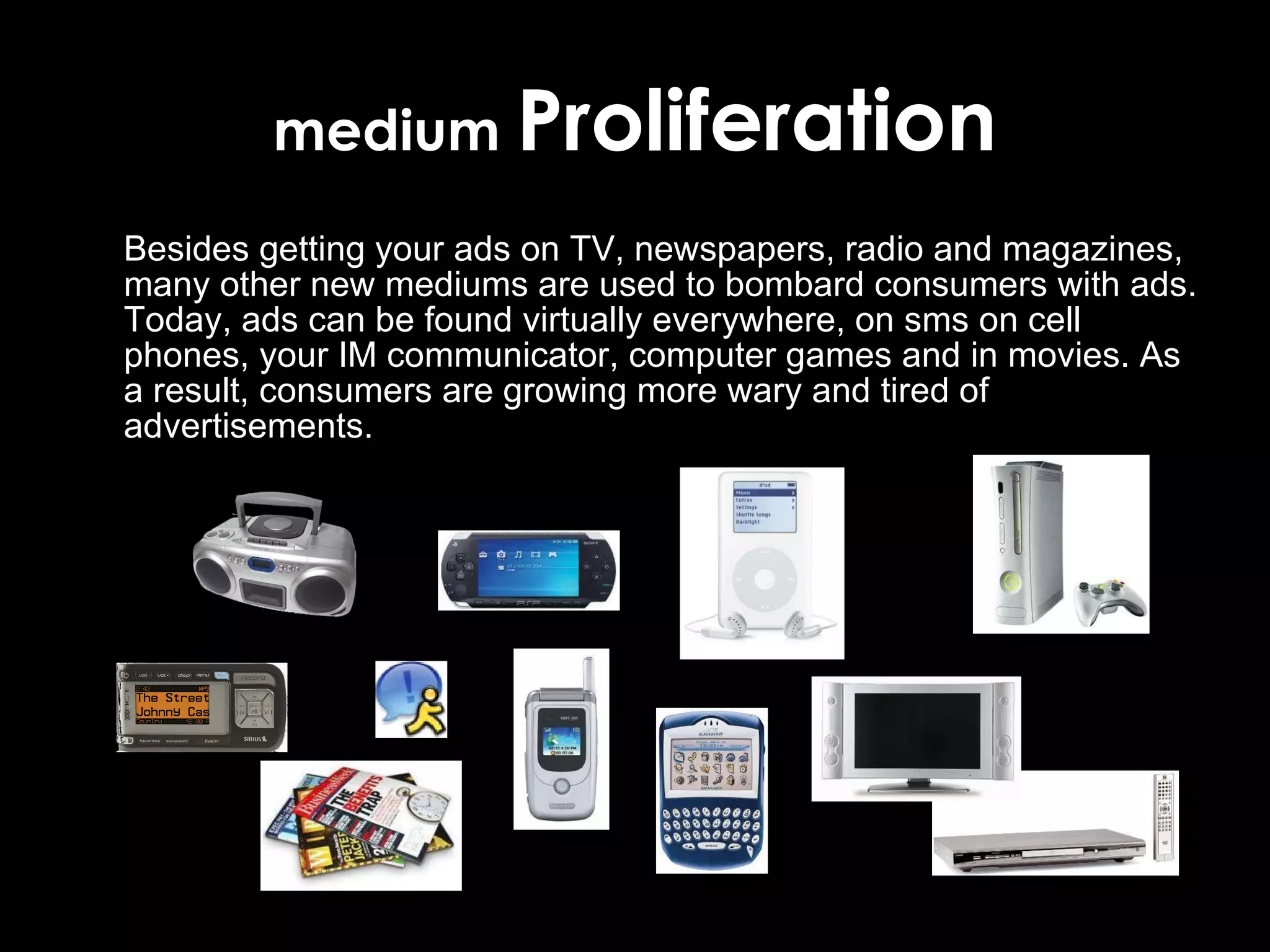 medium  Proliferation Besides getting your ads on TV, newspapers, radio and magazines, many other new mediums are used to bombard consumers  with ads. Today, ads can be found virtually everywhere, on sms on cell phones, your IM communicator, computer games and in movies. As a result, consumers are growing more wary and tired of advertisements. 