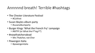 Annnnnd breath! Terrible #hashtags
• The Chester Literature Festival
• #CLitFest
• Susan Boyles album party
• #susanalbumparty
• Burger Kings ‘What the French Fry’ campaign
• #WTFF (or What the F*ing F*)
• #nowthatchersdead
• Mrs Thatcher, not Cher
• Powergen Italia
• #powergenitalia
 