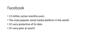 Facebook
• 2.5 billion active monthly users
• The most popular social media platform in the world
• It’s very protective of its data
• It’s very poor at search
 