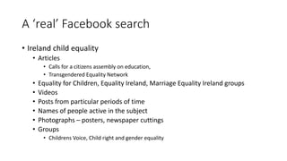 A ‘real’ Facebook search
• Ireland child equality
• Articles
• Calls for a citizens assembly on education,
• Transgendered Equality Network
• Equality for Children, Equality Ireland, Marriage Equality Ireland groups
• Videos
• Posts from particular periods of time
• Names of people active in the subject
• Photographs – posters, newspaper cuttings
• Groups
• Childrens Voice, Child right and gender equality
 