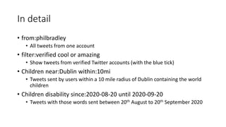 In detail
• from:philbradley
• All tweets from one account
• filter:verified cool or amazing
• Show tweets from verified Twitter accounts (with the blue tick)
• Children near:Dublin within:10mi
• Tweets sent by users within a 10 mile radius of Dublin containing the world
children
• Children disability since:2020-08-20 until 2020-09-20
• Tweets with those words sent between 20th August to 20th September 2020
 