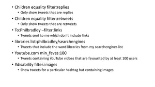 • Children equality filter:replies
• Only show tweets that are replies
• Children equality filter:retweets
• Only show tweets that are retweets
• To:Philbradley –filter:links
• Tweets sent to me which don’t include links
• libraries list:philbradley/searchengines
• Tweets that include the word libraries from my searchengines list
• Youtube.com min_faves:100
• Tweets containing YouTube vidoes that are favourited by at least 100 users
• #disability filter:images
• Show tweets for a particular hashtag but containing images
 