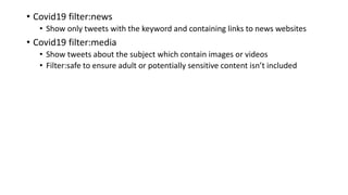 • Covid19 filter:news
• Show only tweets with the keyword and containing links to news websites
• Covid19 filter:media
• Show tweets about the subject which contain images or videos
• Filter:safe to ensure adult or potentially sensitive content isn’t included
 