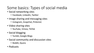 Some basics: Types of social media
• Social networking sites
• Facebook, LinkedIn, Twitter
• Image sharing and messaging sites
• Instagram, Snapchat, Pinterest
• Video sharing sites
• YouTube, Vimeo, TikTok
• Social blogging
• Tumblr, Google Blogs
• Social community and discussion sites
• Reddit, Quora
• Podcasts
 