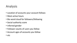 Analysis
• Location of accounts your account follows
• Most active hours
• Bio word cloud for followers/following
• Social authority score
• Inferred gender
• Follower counts of users you follow
• Account ages of accounts you follow
• etc
 