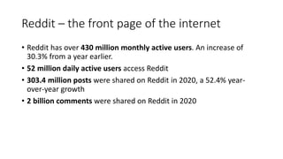 Reddit – the front page of the internet
• Reddit has over 430 million monthly active users. An increase of
30.3% from a year earlier.
• 52 million daily active users access Reddit
• 303.4 million posts were shared on Reddit in 2020, a 52.4% year-
over-year growth
• 2 billion comments were shared on Reddit in 2020
 
