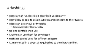 #Hashtags
• These are an ‘uncontrolled controlled vocabularly”
• They allow people to assign subjects and concepts to their tweets
• These can be serious or frivolous
• #blacklivesmatter #Boringfriday
• No-one controls their use
• Anyone can use them for any reason
• Hashtags can be used for different subjects
• As many used in a tweet as required up to the character limit
 