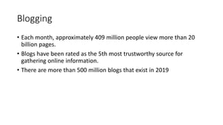 Blogging
• Each month, approximately 409 million people view more than 20
billion pages.
• Blogs have been rated as the 5th most trustworthy source for
gathering online information.
• There are more than 500 million blogs that exist in 2019
 