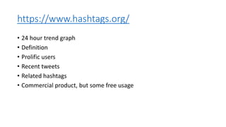 https://www.hashtags.org/
• 24 hour trend graph
• Definition
• Prolific users
• Recent tweets
• Related hashtags
• Commercial product, but some free usage
 