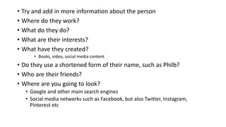 • Try and add in more information about the person
• Where do they work?
• What do they do?
• What are their interests?
• What have they created?
• Books, video, social media content
• Do they use a shortened form of their name, such as Philb?
• Who are their friends?
• Where are you going to look?
• Google and other main search engines
• Social media networks such as Facebook, but also Twitter, Instagram,
Pinterest etc
 