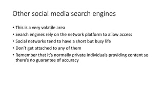Other social media search engines
• This is a very volatile area
• Search engines rely on the network platform to allow access
• Social networks tend to have a short but busy life
• Don’t get attached to any of them
• Remember that it’s normally private individuals providing content so
there’s no guarantee of accuracy
 