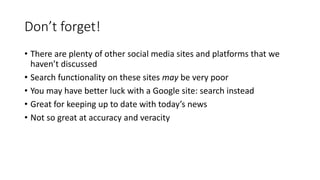 Don’t forget!
• There are plenty of other social media sites and platforms that we
haven’t discussed
• Search functionality on these sites may be very poor
• You may have better luck with a Google site: search instead
• Great for keeping up to date with today’s news
• Not so great at accuracy and veracity
 
