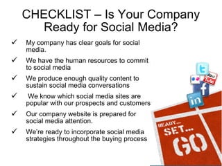 CHECKLIST – Is Your Company Ready for Social Media? My company has clear goals for social media. We have the human resources to commit to social media We produce enough quality content to sustain social media conversations We know which social media sites are popular with our prospects and customers Our company website is prepared for social media attention. We’re ready to incorporate social media strategies throughout the buying process 