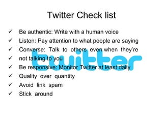 Twitter Check list Be authentic: Write with a human voice Listen: Pay attention to what people are saying Converse:  Talk  to  others  even when  they’re  not talking to you Be responsive: Monitor Twitter at least daily Quality  over  quantity Avoid  link  spam Stick  around 