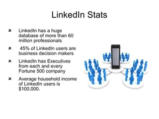 LinkedIn Stats LinkedIn has a huge database of more than 60 million professionals 45% of LinkedIn users are business decision makers LinkedIn has Executives from each and every Fortune 500 company Average household income of LinkedIn users is $100,000. 