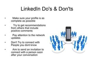 LinkedIn Do's & Don'ts Make sure your profile is as complete as possible Try to get recommendations from others that include positive comments  Pay attention to the network updates  Don't Try to connect with People you dont know Aim to send an invitation to connect with a person soon after your conversation 