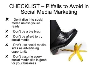 CHECKLIST – Pitfalls to Avoid in Social Media Marketing Don’t dive into social media unless you’re ready Don’t be a big brag Don’t be afraid to try social media  Don’t use social media sites as advertising opportunity Don’t assume every social media site is good for your business 