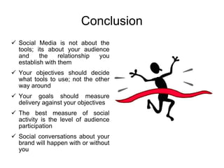 Conclusion Social Media is not about the tools; its about your audience and the relationship you establish with them Your objectives should decide what tools to use; not the other way around Your goals should measure delivery against your objectives The best measure of social activity is the level of audience participation Social conversations about your brand will happen with or without you 