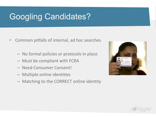 Googling Candidates?

• Common pitfalls of internal, ad hoc searches

   –   No formal policies or protocols in place
   –   Must be compliant with FCRA
   –   Need Consumer Consent!
   –   Multiple online identities
   –   Matching to the CORRECT online identity
 