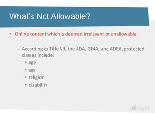 What’s Not Allowable?

• Online content which is deemed irrelevant or unallowable

   – According to Title VII, the ADA, GINA, and ADEA, protected
     classes include:
       • age
       • sex
       • religion
       • disability
 