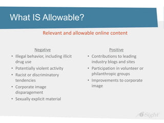 What IS Allowable?
                    Relevant and allowable online content


               Negative                               Positive
•   Illegal behavior, including illicit   • Contributions to leading
    drug use                                industry blogs and sites
•   Potentially violent activity          • Participation in volunteer or
•   Racist or discriminatory                philanthropic groups
    tendencies                            • Improvements to corporate
•   Corporate image                         image
    disparagement
•   Sexually explicit material
 