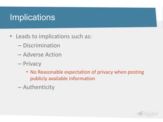 Implications

• Leads to implications such as:
   – Discrimination
   – Adverse Action
   – Privacy
      • No Reasonable expectation of privacy when posting
        publicly available information
   – Authenticity
 