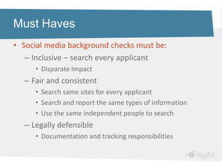 Must Haves
• Social media background checks must be:
   – Inclusive – search every applicant
     • Disparate Impact
  – Fair and consistent
     • Search same sites for every applicant
     • Search and report the same types of information
     • Use the same independent people to search
  – Legally defensible
     • Documentation and tracking responsibilities
 