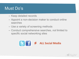 Must Do’s
 – Keep detailed records
 – Appoint a non-decision maker to conduct online
   searches
 – Use a variety of screening methods
 – Conduct comprehensive searches, not limited to
   specific social networking sites


                     ≠    ALL Social Media
 