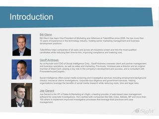 Introduction
        Bill Glenn
        Bill Glenn has been Vice President of Marketing and Alliances at TalentWise since 2008. He has more than
        15 years of experience in the technology industry, holding senior marketing management and business
        development positions.

        TalentWise helps companies of all sizes and across all industries screen and hire the most qualified
        candidates while reducing their time-to-hire, improving compliance and lowering cost.


        Geoff Andrews
        As co-founder and COO of Social Intelligence Corp., Geoff Andrews oversees client and partner management
        and business operations, as well as sales and marketing. Previously, Andrews was a director and an original
        member of Steel Card, playing a key role in the company’s development and success, and a consultant with
        PricewaterhouseCoopers.

        Social Intelligence offers social media screening and investigative services including employment background
        checks, insurance claims investigations, corporate due diligence and government services, helping
        organizations leverage the benefits of social media research while reducing costs, time and legal risks.


        Joe Gerard
        Joe Gerard is the VP of Sales & Marketing at i-Sight, a leading provider of web-based case management
        software for corporate investigations. He’s worked with companies like Dell, Coke, Allstate, BP and more than
        100 others to implement improved investigative processes that leverage best practices and case
        management.
 