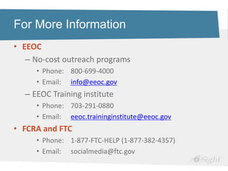For More Information
• EEOC
   – No-cost outreach programs
     • Phone: 800-699-4000
     • Email: info@eeoc.gov
  – EEOC Training institute
     • Phone: 703-291-0880
     • Email: eeoc.traininginstitute@eeoc.gov
• FCRA and FTC
     • Phone: 1-877-FTC-HELP (1-877-382-4357)
     • Email: socialmedia@ftc.gov
 