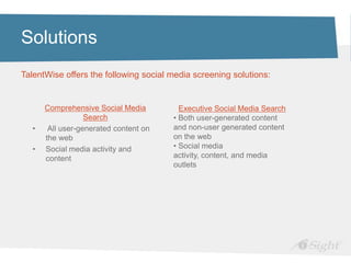 Solutions
TalentWise offers the following social media screening solutions:


      Comprehensive Social Media         Executive Social Media Search
                  Search               • Both user-generated content
  •    All user-generated content on   and non-user generated content
      the web                          on the web
  •   Social media activity and        • Social media
      content                          activity, content, and media
                                       outlets
 