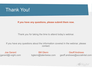 Thank You!

                If you have any questions, please submit them now.




                Thank you for taking the time to attend today’s webinar.


     If you have any questions about the information covered in the webinar, please
                                        contact:

     Joe Gerard                    Bill Glenn                     Geoff Andrews
jgerard@i-sight.com          bglenn@talentwise.com       geoff.andrews@socialintel.com
 