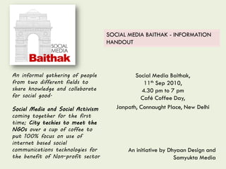 Social Media Baithak,
11th Sep 2010,
4.30 pm to 7 pm
Café Coffee Day,
Janpath, Connaught Place, New Delhi
An informal gathering of people
from two different fields to
share knowledge and collaborate
for social good.
Social Media and Social Activism
coming together for the first
time; City techies to meet the
NGOs over a cup of coffee to
put 100% focus on use of
internet based social
communications technologies for
the benefit of Non-profit sector
SOCIAL MEDIA BAITHAK - INFORMATION
HANDOUT
An initiative by Dhyaan Design and
Samyukta Media
 