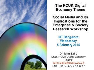 The RCUK Digital
Economy Theme
Social Media and its
Implications for the
Enterprise & Society
Research Workshop

IIIT Bangalore
Wednesday
5 February 2014
Dr John Baird
Lead, RCUK Digital Economy
Theme
john.baird@epsrc.ac.uk
Tel: +44(0)1793 444047

 