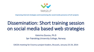 Improving Internet strategies and maximizing the social media presence of LLP projects

Dissemination: Short training session
on social media based web strategies
Katerina Zourou, Ph.D
Sør-Trøndelag University College, Norway
EACEA meeting for Erasmus project leaders, Brussels, January 23-24, 2014

 