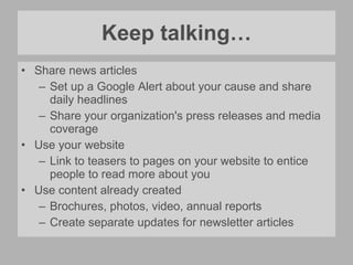 Keep talking… Share news articles Set up a Google Alert about your cause and share daily headlines Share your organization's press releases and media coverage Use your website Link to teasers to pages on your website to entice people to read more about you Use content already created Brochures, photos, video, annual reports Create separate updates for newsletter articles 