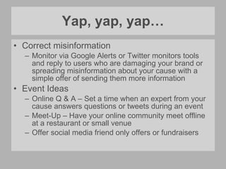 Yap, yap, yap… Correct misinformation Monitor via Google Alerts or Twitter monitors tools and reply to users who are damaging your brand or spreading misinformation about your cause with a simple offer of sending them more information Event Ideas Online Q & A – Set a time when an expert from your cause answers questions or tweets during an event Meet-Up – Have your online community meet offline at a restaurant or small venue Offer social media friend only offers or fundraisers 