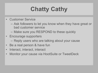 Chatty Cathy Customer Service Ask followers to let you know when they have great or bad customer service  Make sure you RESPOND to these quickly Encourage supporters Reply users who are talking about your cause Be a real person & have fun Interact, interact, interact Monitor your cause via HootSuite or TweetDeck 