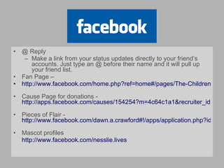 @ Reply Make a link from your status updates directly to your friend’s accounts. Just type an @ before their name and it will pull up your friend list. Fan Page –  http://www.facebook.com/home.php?ref=home#/pages/The-Childrens-Hospital/53924096165   Cause Page for donations -  http://apps.facebook.com/causes/154254?m=4c64c1a1&recruiter_id=30718049   Pieces of Flair -  http://www.facebook.com/dawn.a.crawford#!/apps/application.php?id=3396043540&ref=search&sid=625642620.3800128674..1   Mascot profiles http://www.facebook.com/nesslie.lives   