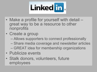 Make a profile for yourself with detail – great way to be a resource to other nonprofits Create a group Allows supporters to connect professionally Share media coverage and newsletter articles GREAT idea for membership organizations Publicize events Stalk donors, volunteers, future employees 